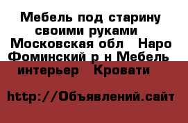 Мебель под старину своими руками - Московская обл., Наро-Фоминский р-н Мебель, интерьер » Кровати   